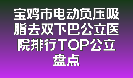 宝鸡市电动负压吸脂去双下巴公立医院排行TOP公立盘点