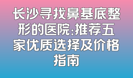长沙寻找鼻基底整形的医院：推荐五家优质选择及价格指南