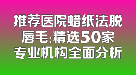 推荐医院蜡纸法脱唇毛：精选50家专业机构全面分析