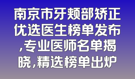 南京市牙颊部矫正优选医生榜单发布，专业医师名单揭晓，精选榜单出炉
