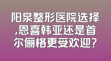 阳泉整形医院选择，恩喜韩亚还是首尔俪格更受欢迎？