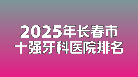 2025年长春市十强牙科医院排名