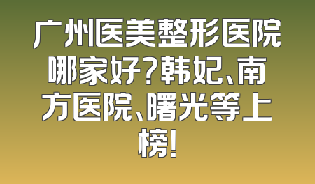 广州医美整形医院哪家好？韩妃、南方医院、曙光等上榜！