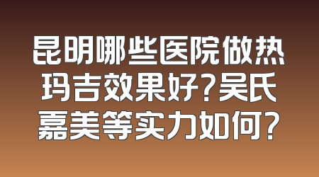 昆明哪些医院做热玛吉效果好？吴氏嘉美等实力如何？