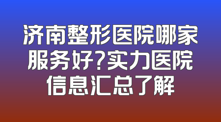 济南整形医院哪家服务好？实力医院信息汇总了解