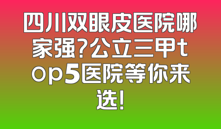 四川双眼皮医院哪家强？公立三甲top5医院等你来选！