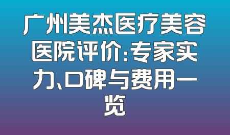 广州美杰医疗美容医院评价：专家实力、口碑与费用一览