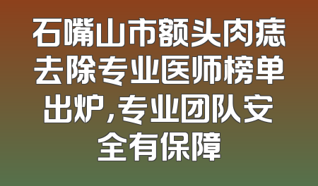 石嘴山市额头肉痣去除专业医师榜单出炉，专业团队安全有保障