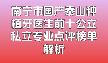 南宁市国产泰山种植牙医生前十公立私立专业点评榜单解析