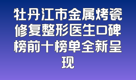 牡丹江市金属烤瓷修复整形医生口碑榜前十榜单全新呈现