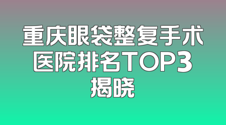 重庆眼袋整复手术医院排名TOP3揭晓