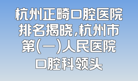 杭州正畸口腔医院排名揭晓，杭州市第（一）人民医院口腔科领头