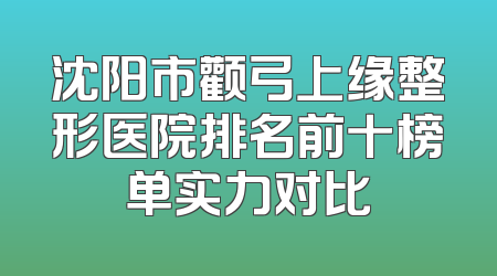 沈阳市颧弓上缘整形医院排名前十榜单实力对比