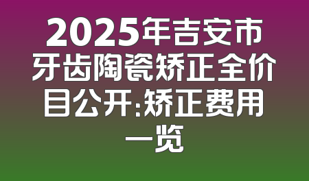 2025年吉安市牙齿陶瓷矫正全价目公开：矫正费用一览