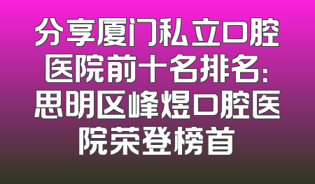 分享厦门私立口腔医院前十名排名：思明区峰煜口腔医院荣登榜首