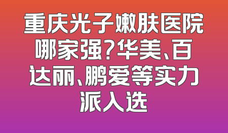 重庆光子嫩肤医院哪家强？华美、百达丽、鹏爱等实力派入选