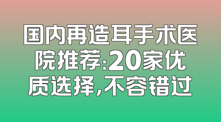 国内再造耳手术医院推荐：20家优质选择，不容错过
