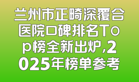 兰州市正畸深覆合医院口碑排名Top榜全新出炉，2025年榜单参考
