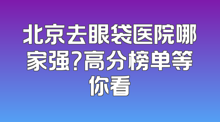 北京去眼袋医院哪家强？高分榜单等你看
