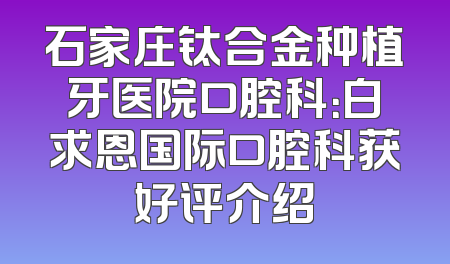 石家庄钛合金种植牙医院口腔科：白求恩国际口腔科获好评介绍
