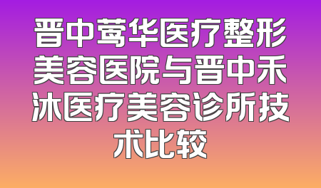 晋中莺华医疗整形美容医院与晋中禾沐医疗美容诊所技术比较