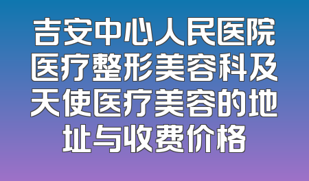 吉安中心人民医院医疗整形美容科及天使医疗美容的地址与收费价格