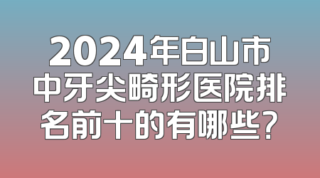 2024年白山市中牙尖畸形医院排名前十的有哪些？