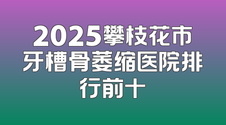 2025攀枝花市牙槽骨萎缩医院排行前十