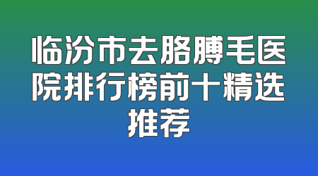 临汾市去胳膊毛医院排行榜前十精选推荐