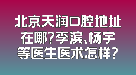 北京天润口腔地址在哪？李滨、杨宇等医生医术怎样？