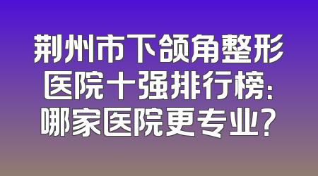 荆州市下颌角整形医院十强排行榜：哪家医院更专业？