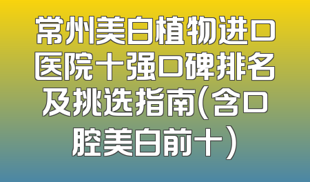 常州美白植物进口医院十强口碑排名及挑选指南（含口腔美白前十）