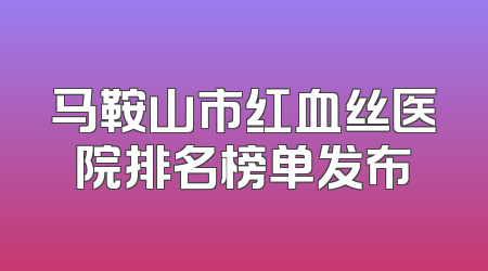 马鞍山市红血丝医院排名榜单发布