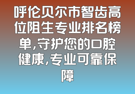 呼伦贝尔市智齿高位阻生专业排名榜单，守护您的口腔健康，专业可靠保障