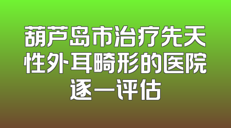 葫芦岛市治疗先天性外耳畸形的医院逐一评估