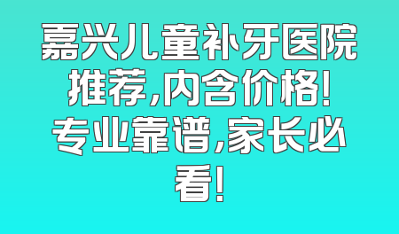 嘉兴儿童补牙医院推荐，内含价格！专业靠谱，家长必看！