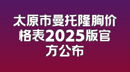 太原市曼托隆胸价格表2025版官方公布