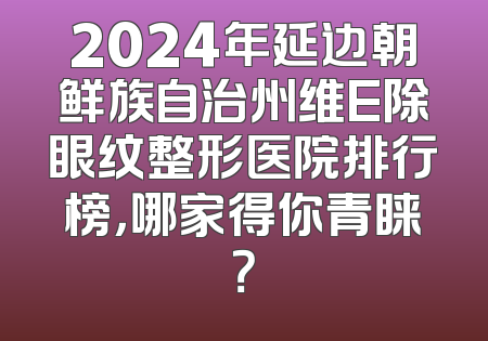 2024年延边朝鲜族自治州维E除眼纹整形医院排行榜，哪家得你青睐？