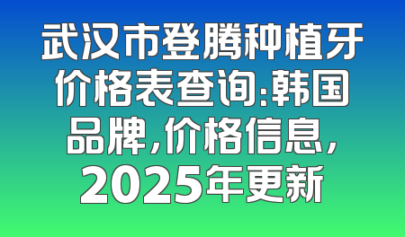 武汉市登腾种植牙价格表查询：韩国品牌，价格信息，2025年更新