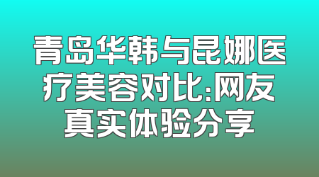 青岛华韩与昆娜医疗美容对比：网友真实体验分享