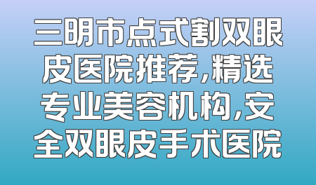 三明市点式割双眼皮医院推荐，精选专业美容机构，安全双眼皮手术医院
