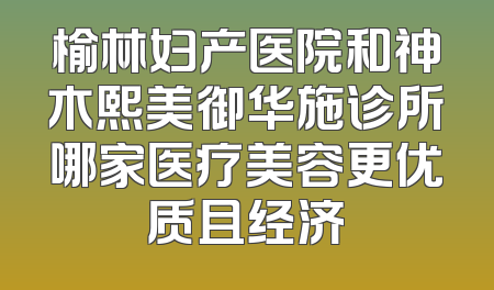 榆林妇产医院和神木熙美御华施诊所哪家医疗美容更优质且经济