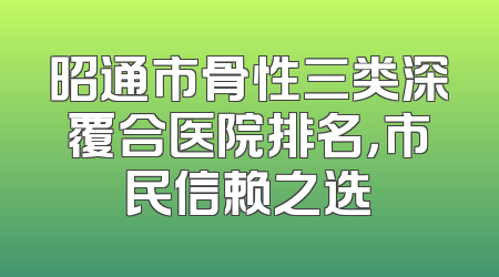 昭通市骨性三类深覆合医院排名，市民信赖之选
