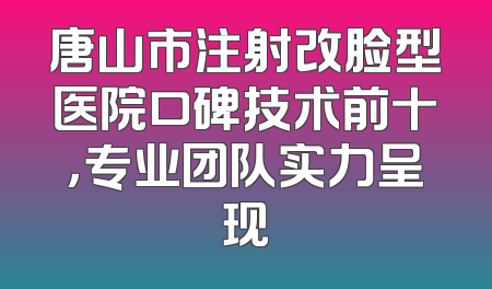 唐山市注射改脸型医院口碑技术前十，专业团队实力呈现