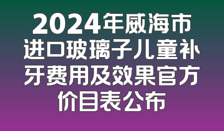 2024年威海市进口玻璃子儿童补牙费用及效果官方价目表公布