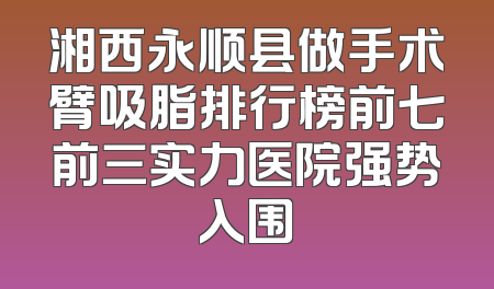 湘西永顺县做手术臂吸脂排行榜前七前三实力医院强势入围