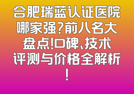 合肥瑞蓝认证医院哪家强？前八名大盘点！口碑、技术评测与价格全解析！