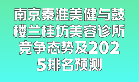 南京秦淮美健与鼓楼兰桂坊美容诊所竞争态势及2025排名预测