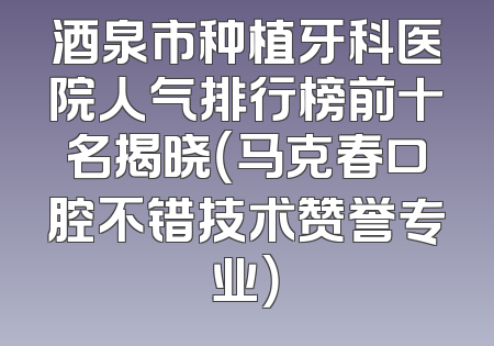 酒泉市种植牙科医院人气排行榜前十名揭晓（马克春口腔不错技术赞誉专业）