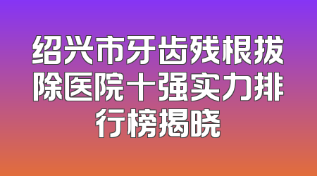 绍兴市牙齿残根拔除医院十强实力排行榜揭晓